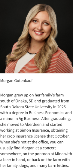 Morgan Gutenkauf  Morgan grew up on her family’s farm south of Onaka, SD and graduated from South Dakota State University in 2025 with a degree in Business Economics and a minor in Ag Business. After graduating, she moved to Aberdeen and started working at Simon Insurance, obtaining her crop insurance license that October. When she’s not at the office, you can usually find Morgan at a concert somewhere, on the pontoon at Mina with a beer in hand, or back on the farm with her family, dogs, and many barn kitties.